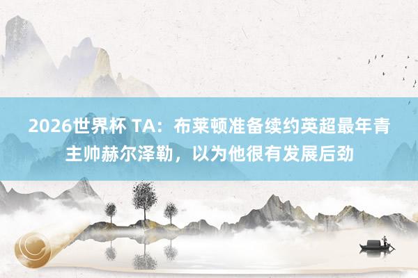 2026世界杯 TA：布莱顿准备续约英超最年青主帅赫尔泽勒，以为他很有发展后劲