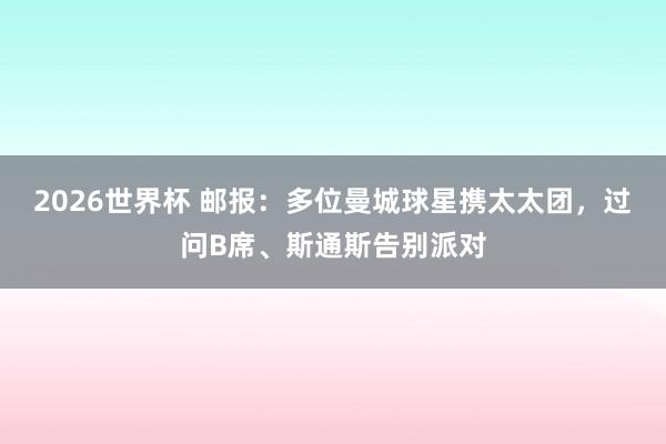 2026世界杯 邮报：多位曼城球星携太太团，过问B席、斯通斯告别派对