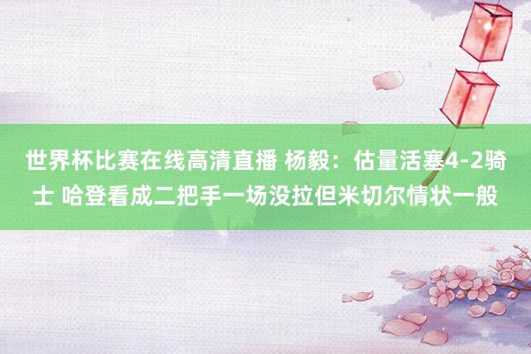 世界杯比赛在线高清直播 杨毅：估量活塞4-2骑士 哈登看成二把手一场没拉但米切尔情状一般