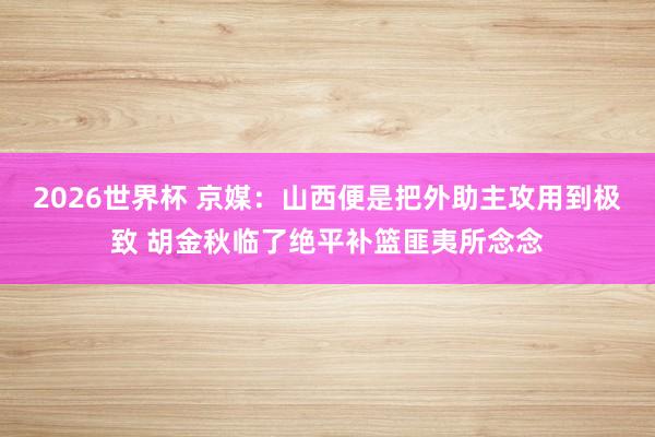 2026世界杯 京媒：山西便是把外助主攻用到极致 胡金秋临了绝平补篮匪夷所念念