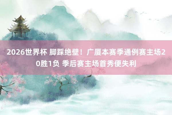 2026世界杯 脚踩绝壁！广厦本赛季通例赛主场20胜1负 季后赛主场首秀便失利