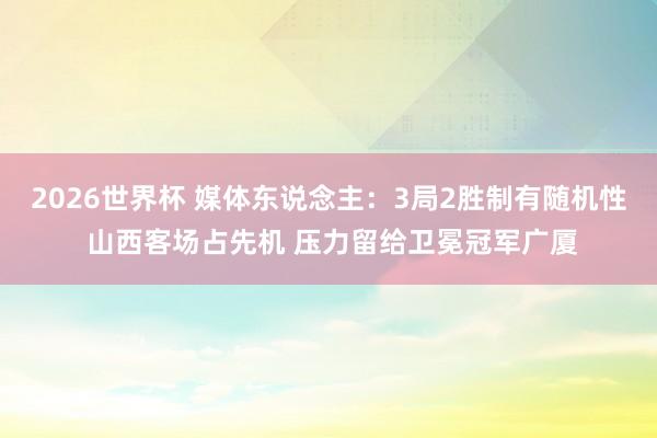 2026世界杯 媒体东说念主：3局2胜制有随机性 山西客场占先机 压力留给卫冕冠军广厦