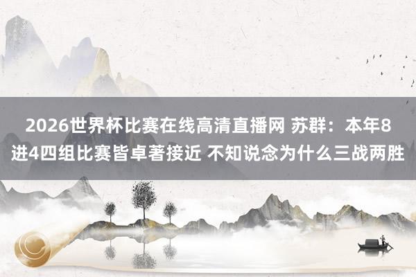2026世界杯比赛在线高清直播网 苏群：本年8进4四组比赛皆卓著接近 不知说念为什么三战两胜