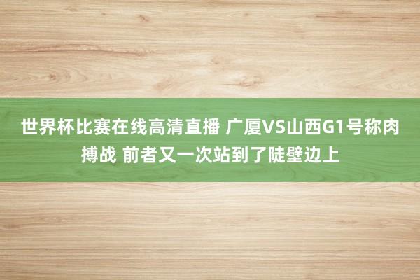 世界杯比赛在线高清直播 广厦VS山西G1号称肉搏战 前者又一次站到了陡壁边上