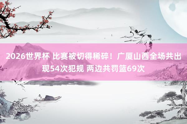 2026世界杯 比赛被切得稀碎！广厦山西全场共出现54次犯规 两边共罚篮69次