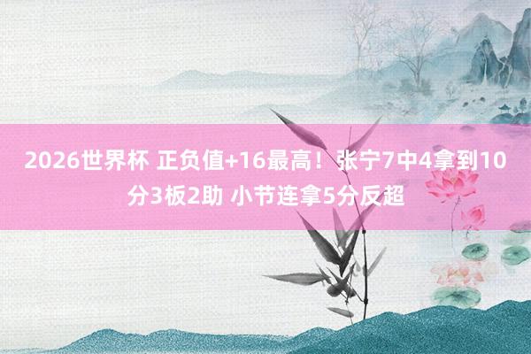 2026世界杯 正负值+16最高！张宁7中4拿到10分3板2助 小节连拿5分反超