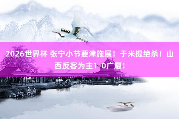 2026世界杯 张宁小节要津施展！于米提绝杀！山西反客为主1-0广厦！
