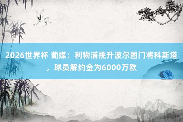 2026世界杯 葡媒：利物浦挑升波尔图门将科斯塔，球员解约金为6000万欧