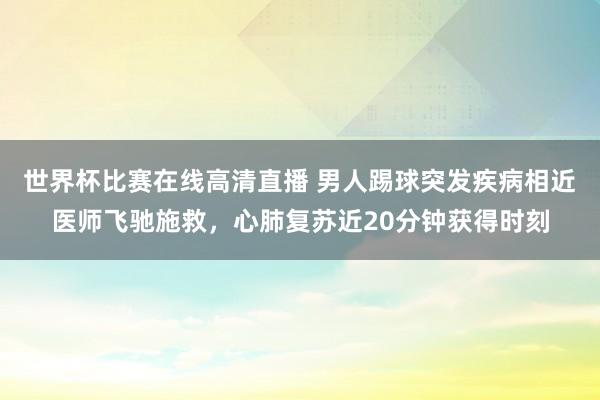 世界杯比赛在线高清直播 男人踢球突发疾病相近医师飞驰施救，心肺复苏近20分钟获得时刻