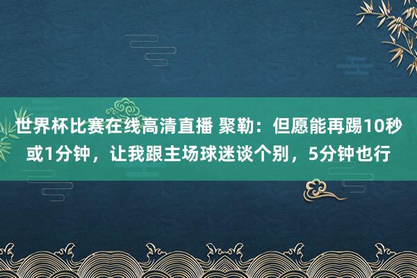世界杯比赛在线高清直播 聚勒：但愿能再踢10秒或1分钟，让我跟主场球迷谈个别，5分钟也行
