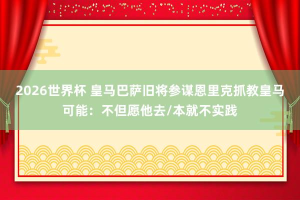 2026世界杯 皇马巴萨旧将参谋恩里克抓教皇马可能：不但愿他去/本就不实践