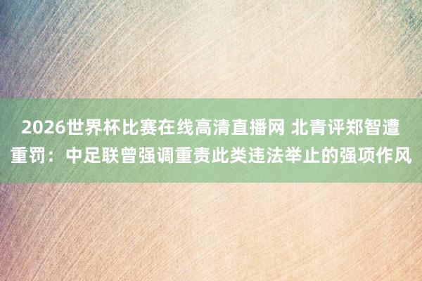 2026世界杯比赛在线高清直播网 北青评郑智遭重罚：中足联曾强调重责此类违法举止的强项作风