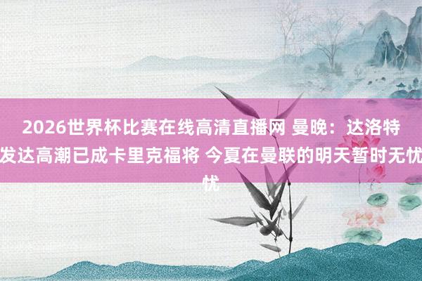 2026世界杯比赛在线高清直播网 曼晚：达洛特发达高潮已成卡里克福将 今夏在曼联的明天暂时无忧