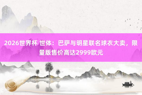 2026世界杯 世体：巴萨与明星联名球衣大卖，限量版售价高达2999欧元