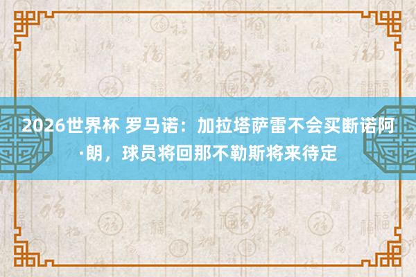 2026世界杯 罗马诺：加拉塔萨雷不会买断诺阿·朗，球员将回那不勒斯将来待定