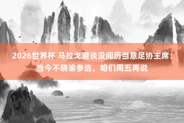 2026世界杯 马拉戈避谈没阅历当意足协主席：当今不晓谕参选，咱们周五再说
