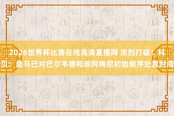 2026世界杯比赛在线高清直播网 浓烈打破！科贝：皇马已对巴尔韦德和琼阿梅尼初始顺序处置时间