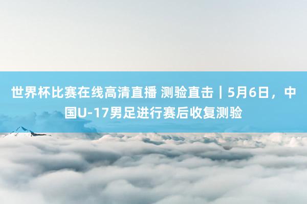 世界杯比赛在线高清直播 测验直击｜5月6日，中国U-17男足进行赛后收复测验
