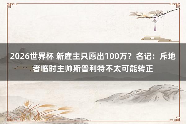 2026世界杯 新雇主只愿出100万？名记：斥地者临时主帅斯普利特不太可能转正