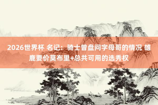 2026世界杯 名记：骑士曾盘问字母哥的情况 雄鹿要价莫布里+总共可用的选秀权