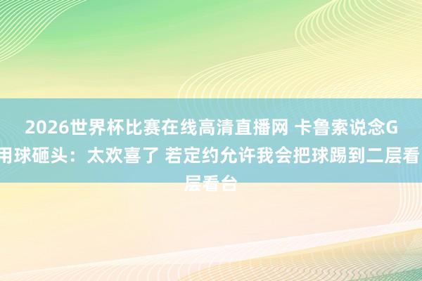 2026世界杯比赛在线高清直播网 卡鲁索说念G1用球砸头：太欢喜了 若定约允许我会把球踢到二层看台