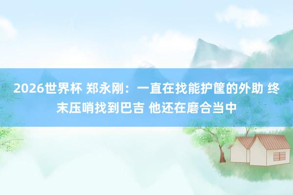 2026世界杯 郑永刚：一直在找能护筐的外助 终末压哨找到巴吉 他还在磨合当中