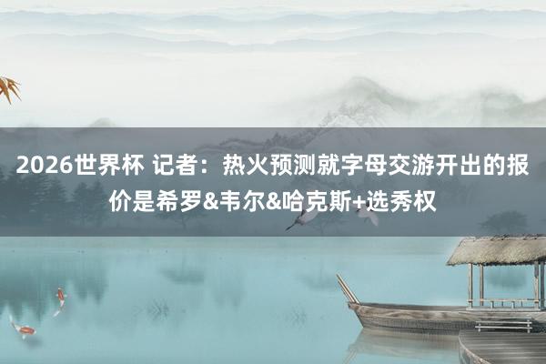 2026世界杯 记者：热火预测就字母交游开出的报价是希罗&韦尔&哈克斯+选秀权