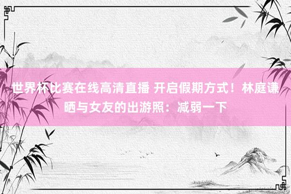 世界杯比赛在线高清直播 开启假期方式！林庭谦晒与女友的出游照：减弱一下
