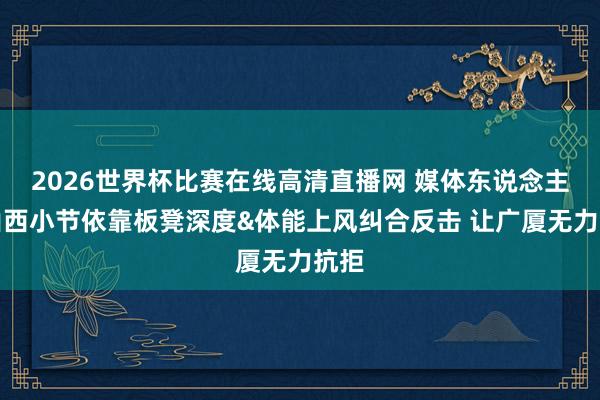 2026世界杯比赛在线高清直播网 媒体东说念主：山西小节依靠板凳深度&体能上风纠合反击 让广厦无力抗拒