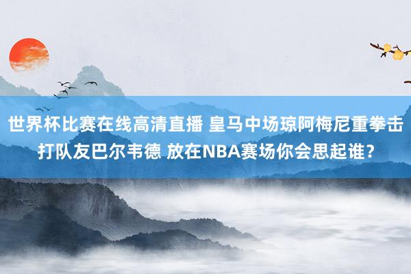 世界杯比赛在线高清直播 皇马中场琼阿梅尼重拳击打队友巴尔韦德 放在NBA赛场你会思起谁？
