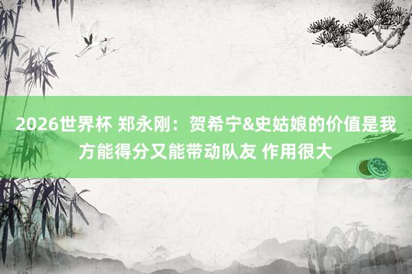 2026世界杯 郑永刚：贺希宁&史姑娘的价值是我方能得分又能带动队友 作用很大