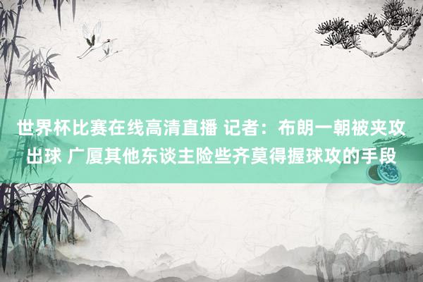 世界杯比赛在线高清直播 记者：布朗一朝被夹攻出球 广厦其他东谈主险些齐莫得握球攻的手段