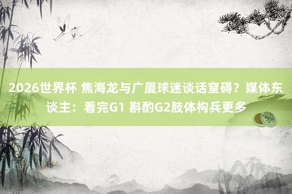 2026世界杯 焦海龙与广厦球迷谈话窒碍？媒体东谈主：看完G1 斟酌G2肢体构兵更多