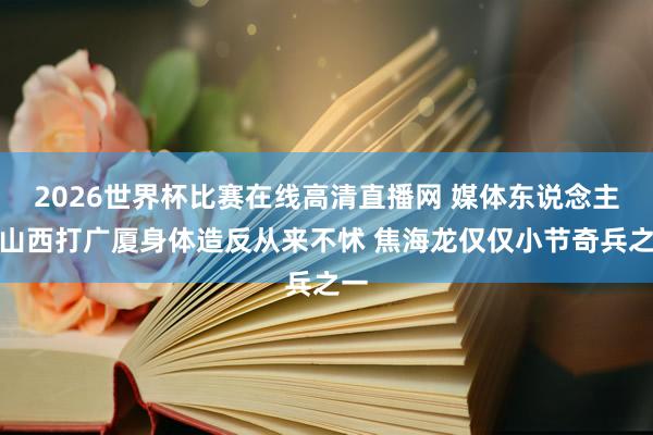 2026世界杯比赛在线高清直播网 媒体东说念主：山西打广厦身体造反从来不怵 焦海龙仅仅小节奇兵之一