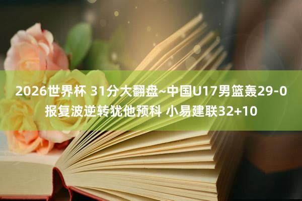 2026世界杯 31分大翻盘~中国U17男篮轰29-0报复波逆转犹他预科 小易建联32+10