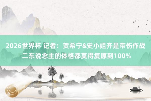 2026世界杯 记者：贺希宁&史小姐齐是带伤作战 二东说念主的体格都莫得复原到100%