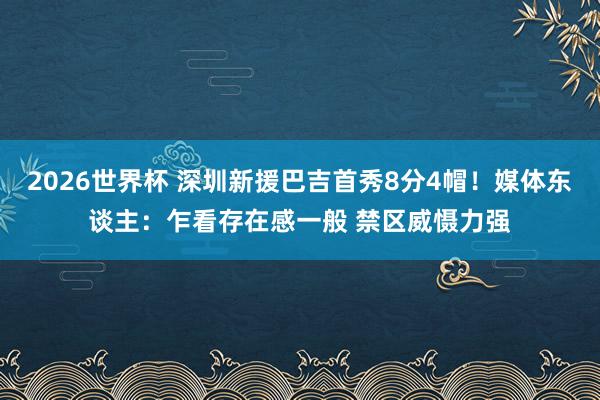 2026世界杯 深圳新援巴吉首秀8分4帽！媒体东谈主：乍看存在感一般 禁区威慑力强