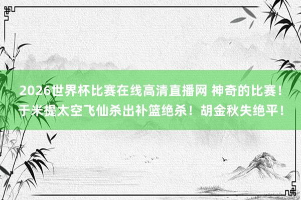 2026世界杯比赛在线高清直播网 神奇的比赛！于米提太空飞仙杀出补篮绝杀！胡金秋失绝平！