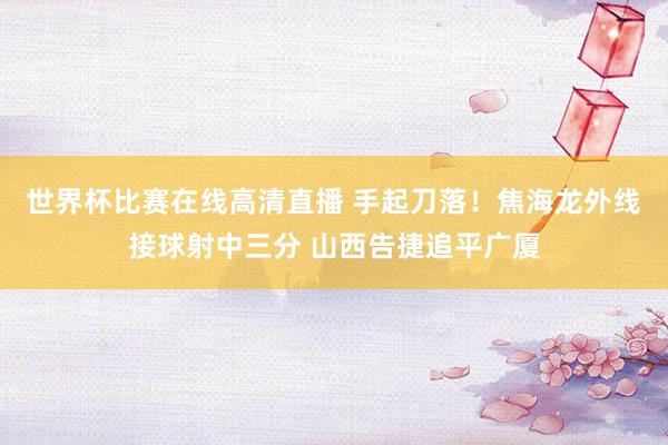 世界杯比赛在线高清直播 手起刀落！焦海龙外线接球射中三分 山西告捷追平广厦