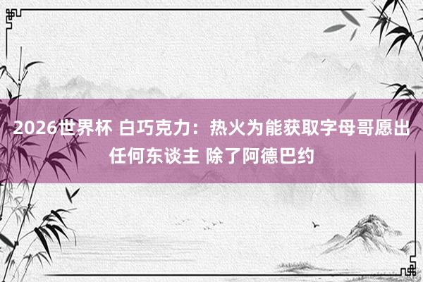 2026世界杯 白巧克力：热火为能获取字母哥愿出任何东谈主 除了阿德巴约