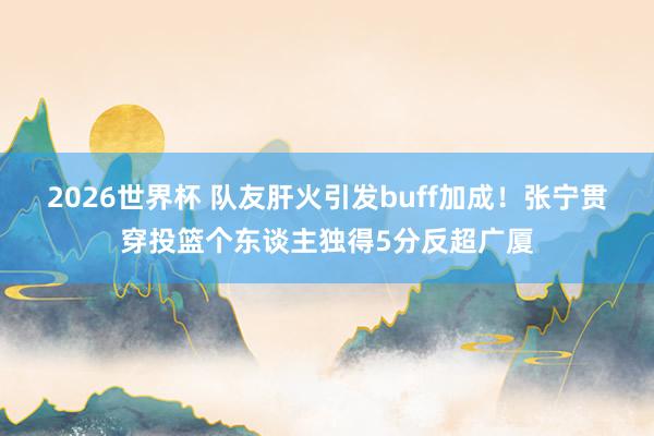 2026世界杯 队友肝火引发buff加成！张宁贯穿投篮个东谈主独得5分反超广厦