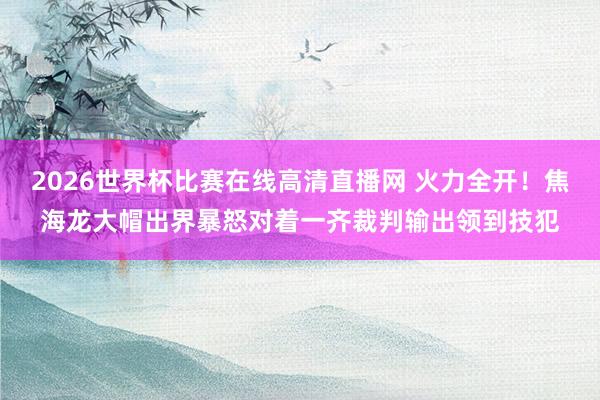 2026世界杯比赛在线高清直播网 火力全开！焦海龙大帽出界暴怒对着一齐裁判输出领到技犯