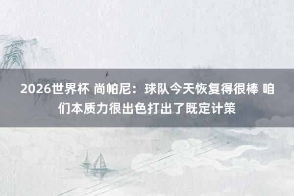 2026世界杯 尚帕尼：球队今天恢复得很棒 咱们本质力很出色打出了既定计策