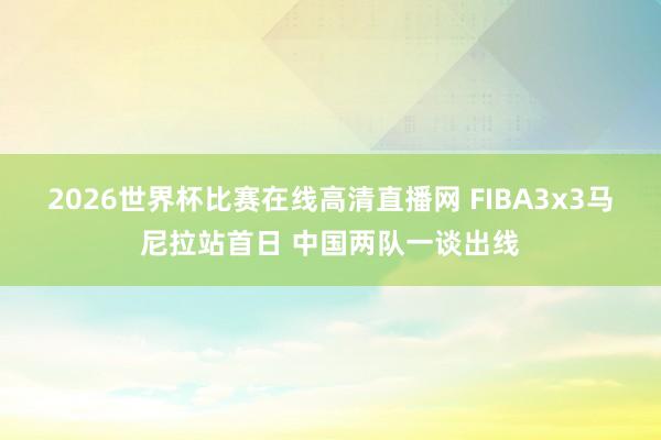 2026世界杯比赛在线高清直播网 FIBA3x3马尼拉站首日 中国两队一谈出线