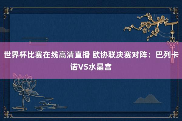 世界杯比赛在线高清直播 欧协联决赛对阵：巴列卡诺VS水晶宫