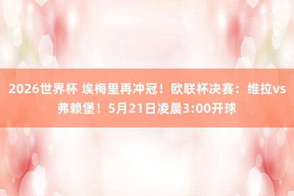 2026世界杯 埃梅里再冲冠！欧联杯决赛：维拉vs弗赖堡！5月21日凌晨3:00开球