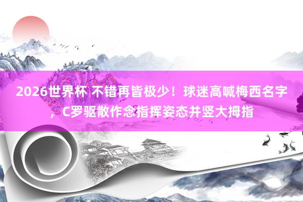 2026世界杯 不错再皆极少！球迷高喊梅西名字，C罗驱散作念指挥姿态并竖大拇指