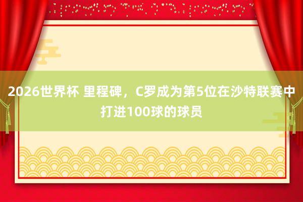 2026世界杯 里程碑，C罗成为第5位在沙特联赛中打进100球的球员