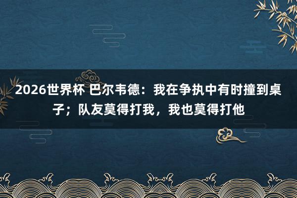 2026世界杯 巴尔韦德：我在争执中有时撞到桌子；队友莫得打我，我也莫得打他