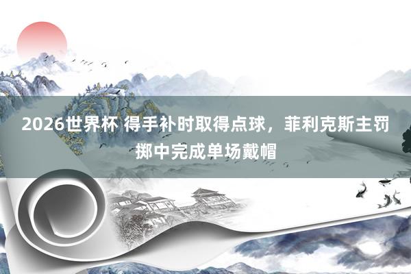 2026世界杯 得手补时取得点球，菲利克斯主罚掷中完成单场戴帽